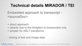 Technical details MIRADOR / TEI
Embedded approach to transscript -
<sourceDoc>
+ direct approach
+ clearity due to the lim...