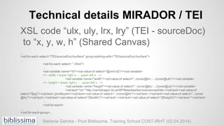 Technical details MIRADOR / TEI
XSL code “ulx, uly, lrx, lry” (TEI - sourceDoc)
to “x, y, w, h” (Shared Canvas)
...
<xsl:f...