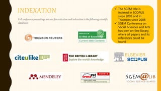 INDEXATION
Full conference proceedings are sent for evaluation and indexation to the following scientific
databases:
 The SGEM title is
indexed in SCOPUS
since 2005 and in
Thomson since 2008
 SGEM Conference on
Social Sciences and Arts
has own on-line library,
where all papers and its
references could be
found
 