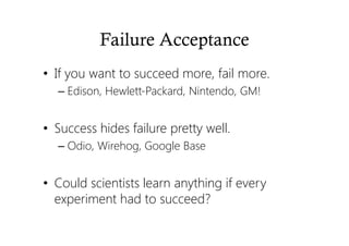 Failure Acceptance
• If you want to succeed more, fail more.
– Edison, Hewlett-Packard, Nintendo, GM!
• Success hides failure pretty well.
– Odio, Wirehog, Google Base
• Could scientists learn anything if every
experiment had to succeed?
 