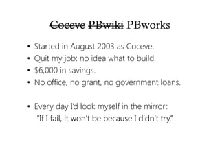 Coceve PBwiki PBworks
• Started in August 2003 as Coceve.
• Quit my job: no idea what to build.
• $6,000 in savings.
• No office, no grant, no government loans.
• Every day I’d look myself in the mirror:
“If I fail, it won’t be because I didn’t try.”“If I fail, it won’t be because I didn’t try.”“If I fail, it won’t be because I didn’t try.”“If I fail, it won’t be because I didn’t try.”
 