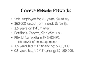 Coceve PBwiki PBworks
• Sole employee for 2+ years. $0 salary.
• $60,000 raised from friends & family.
• 1.5 years on IM Smarter.
• BotBlock, Coceve, SingleStat.us…
• PBwiki: 1am->8am @ SHDH#1
– The power of encouragement!
• 1.5 years later: 1st financing: $350,000.
• 0.5 years later: 2nd financing: $2,100,000.
 
