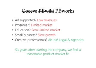 Coceve PBwiki PBworks
• Ad supported? Low revenues
• Prosumer? Limited market
• Education? Semi-limited market
• Small business? Slow growth
• Creative professionals? Ah-ha! Legal & Agencies
Six years after starting the company, we find a
reasonable product-market fit.
 