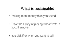 What is sustainable?
• Making more money than you spend.
• Have the luxury of picking who invests in
you, if anyone.
• You pick if or when you want to sell.
 