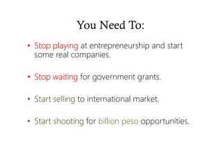You Need To:
• Stop playingStop playingStop playingStop playing at entrepreneurship and start
some real companies.
• Stop waitingStop waitingStop waitingStop waiting for government grants.
• Start sellingStart sellingStart sellingStart selling to international market.
• Start shootingStart shootingStart shootingStart shooting for billion peso opportunities.
 