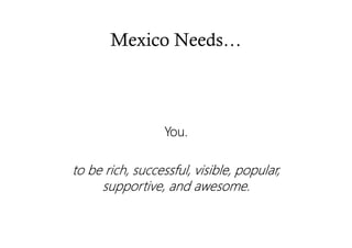 Mexico Needs…
You.You.You.You.
tttto be rich, successful, visible, popular,o be rich, successful, visible, popular,o be rich, successful, visible, popular,o be rich, successful, visible, popular,
supportive, and awesome.supportive, and awesome.supportive, and awesome.supportive, and awesome.
 