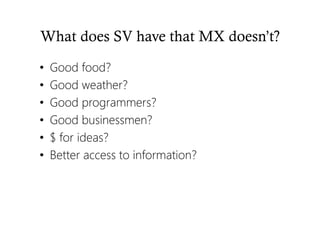 What does SV have that MX doesn’t?
• Good food?
• Good weather?
• Good programmers?
• Good businessmen?
• $ for ideas?
• Better access to information?
 