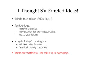 I Thought SV Funded Ideas!
• (Kinda true in late 1990’s, but…)
• Terrible idea.Terrible idea.Terrible idea.Terrible idea.
– No revenue focus
– No validation for team/idea/market
– 0% 10-year returns
• Angels Today? Looking for:
– VVVValidatedalidatedalidatedalidated idea & team
– Fanaticalanaticalanaticalanatical, payingpayingpayingpaying customerscustomerscustomerscustomers.
• Ideas are worthless. The value is in execution.Ideas are worthless. The value is in execution.Ideas are worthless. The value is in execution.Ideas are worthless. The value is in execution.
 