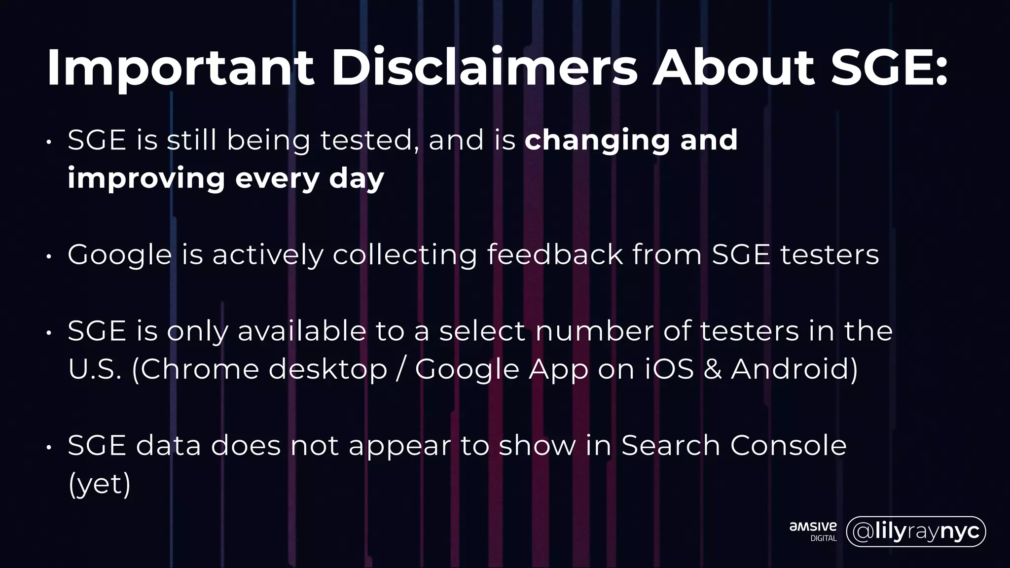 Important Disclaimers About SGE:
• SGE is still being tested, and is changing and
improving every day
• Google is actively collecting feedback from SGE testers
• SGE is only available to a select number of testers in the
U.S. (Chrome desktop / Google App on iOS & Android)
• SGE data does not appear to show in Search Console
(yet)
 