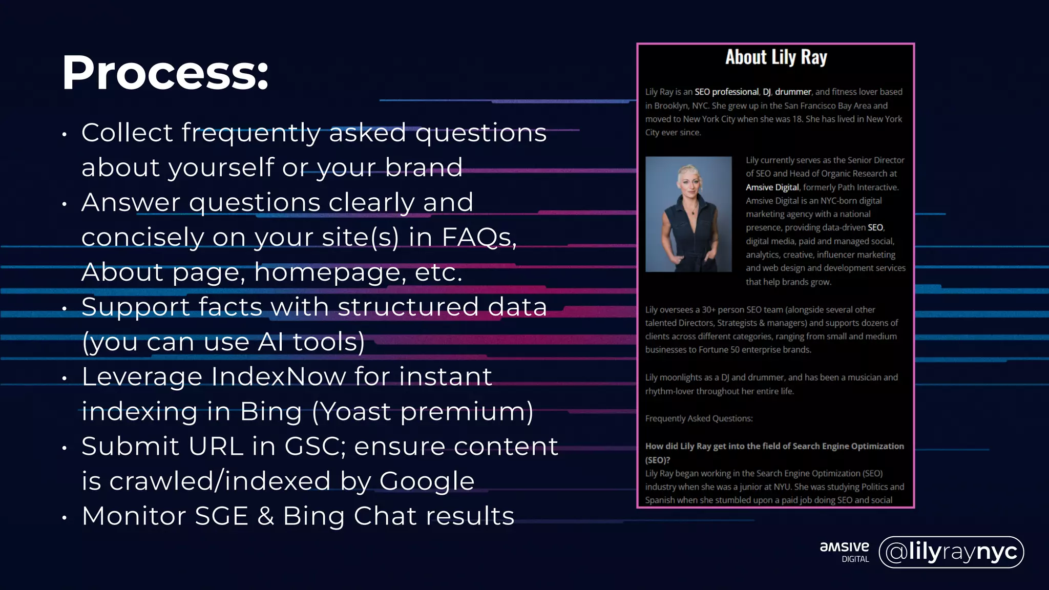 Process:
• Collect frequently asked questions
about yourself or your brand
• Answer questions clearly and
concisely on your site(s) in FAQs,
About page, homepage, etc.
• Support facts with structured data
(you can use AI tools)
• Leverage IndexNow for instant
indexing in Bing (Yoast premium)
• Submit URL in GSC; ensure content
is crawled/indexed by Google
• Monitor SGE & Bing Chat results
 