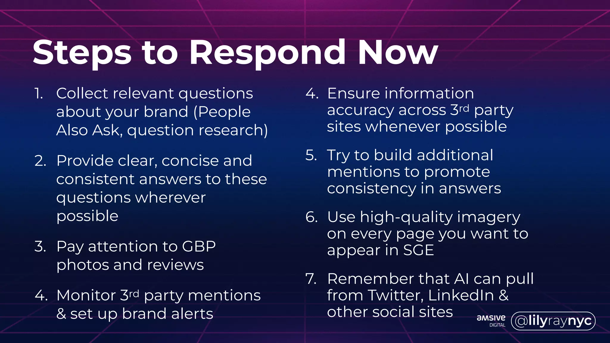 1. Collect relevant questions
about your brand (People
Also Ask, question research)
2. Provide clear, concise and
consistent answers to these
questions wherever
possible
3. Pay attention to GBP
photos and reviews
4. Monitor 3rd party mentions
& set up brand alerts
Steps to Respond Now
4. Ensure information
accuracy across 3rd party
sites whenever possible
5. Try to build additional
mentions to promote
consistency in answers
6. Use high-quality imagery
on every page you want to
appear in SGE
7. Remember that AI can pull
from Twitter, LinkedIn &
other social sites
 