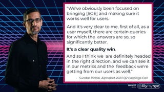 “We've obviously been focused on
bringing [SGE] and making sure it
works well for users.
- Sundar Pichai, Alphabet 2023 Q2 Earnings Call
And it's very clear to me, first of all, as a
user myself, there are certain queries
for which the answers are so, so
significantly better.
It's a clear quality win.
And so I think we are definitely headed
in the right direction, and we can see it
in our metrics and the feedback we're
getting from our users as well.”
 