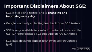 Important Disclaimers About SGE:
• SGE is still being tested, and is changing and
improving every day
• Google is actively collecting feedback from SGE testers
• SGE is only available to a select number of testers in the
U.S. (Chrome desktop / Google App on iOS & Android)
• SGE data does not appear to show in Search Console
(yet)
 