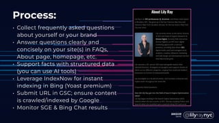 Process:
• Collect frequently asked questions
about yourself or your brand
• Answer questions clearly and
concisely on your site(s) in FAQs,
About page, homepage, etc.
• Support facts with structured data
(you can use AI tools)
• Leverage IndexNow for instant
indexing in Bing (Yoast premium)
• Submit URL in GSC; ensure content
is crawled/indexed by Google
• Monitor SGE & Bing Chat results
 