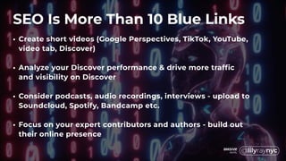 SEO Is More Than 10 Blue Links
• Create short videos (Google Perspectives, TikTok, YouTube,
video tab, Discover)
• Analyze your Discover performance & drive more traffic
and visibility on Discover
• Consider podcasts, audio recordings, interviews - upload to
Soundcloud, Spotify, Bandcamp etc.
• Focus on your expert contributors and authors - build out
their online presence
 