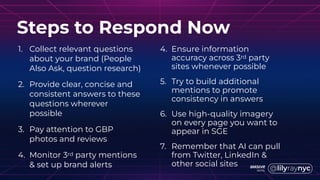 1. Collect relevant questions
about your brand (People
Also Ask, question research)
2. Provide clear, concise and
consistent answers to these
questions wherever
possible
3. Pay attention to GBP
photos and reviews
4. Monitor 3rd party mentions
& set up brand alerts
Steps to Respond Now
4. Ensure information
accuracy across 3rd party
sites whenever possible
5. Try to build additional
mentions to promote
consistency in answers
6. Use high-quality imagery
on every page you want to
appear in SGE
7. Remember that AI can pull
from Twitter, LinkedIn &
other social sites
 