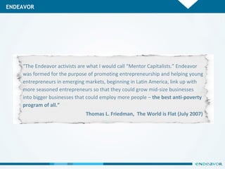 ENDEAVOR “ The Endeavor activists are what I would call “Mentor Capitalists.” Endeavor was formed for the purpose of promoting entrepreneurship and helping young entrepreneurs in emerging markets, beginning in Latin America, link up with more seasoned entrepreneurs so that they could grow mid-size businesses into bigger businesses that could employ more people –  the best anti-poverty program of all.” Thomas L. Friedman,  The World is Flat (July 2007)  