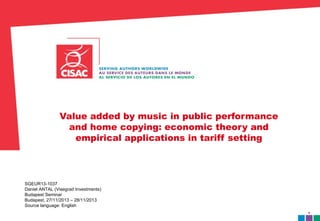 1 
Value added by music in public performance 
and home copying: economic theory and 
empirical applications in tariff setting 
SGEUR13-1037 
Daniel ANTAL (Visegrad Investments) 
Budapest Seminar 
Budapest, 27/11/2013 – 28/11/2013 
Source language: English 
 