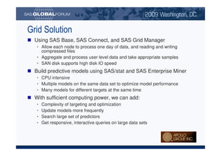 Grid Solution
                             Using SAS Base, SAS Connect, and SAS Grid Manager
                                 • Allow each node to process one day of data, and reading and writing
                                   compressed files
                                 • Aggregate and process user level data and take appropriate samples
                                 • SAN disk supports high disk IO speed
                             Build predictive models using SAS/stat and SAS Enterprise Miner
                                 • CPU intensive
                                 • Multiple models on the same data set to optimize model performance
                                 • Many models for different targets at the same time
                             With sufficient computing power, we can add:
                                 •         Complexity of targeting and optimization
                                 •         Update models more frequently
                                 •         Search large set of predictors
                                 •         Get responsive, interactive queries on large data sets




Copyright © 2008, SAS Institute Inc. All rights reserved. SAS and all other SAS Institute Inc. product or service names are registered trademarks or trademarks of SAS Institute Inc. in the USA and other countries. ® indicates USA registration.
 