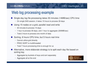 Web log processing example
                         Single day log file processing takes 30 minutes (14MB/sec) CPU time
                              • On single SAS session, it takes 15 hours to process 30 days

                         Using 15 nodes on a grid, parallel read and write
                              • 30 minutes to process 15 days
                              • 1 hour to process 30 days, and 1 hour to aggregate (200MB/sec)
                              • Total 2 hours to process one month of data

                         Sorting, 8 hours CPU time, but 5 hours real time
                              • Cannot utilize grid directly
                              • PROC SORT is multithreaded
                              • Total 7 hours processing time is enough for us

                         Alternative, more elaborate strategy is to split each day file based on
                         sorting key
                              • Aggregate by buckets of keys and sort separately
                              • Aggregate all at the end

Copyright © 2008, SAS Institute Inc. All rights reserved. SAS and all other SAS Institute Inc. product or service names are registered trademarks or trademarks of SAS Institute Inc. in the USA and other countries. ® indicates USA registration.
 