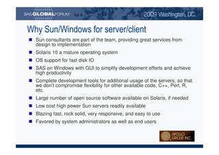 Why Sun/Windows for server/client
                                Sun consultants are part of the team, providing great services from
                                design to implementation
                                Solaris 10 a mature operating system
                                OS support for fast disk IO
                                SAS on Windows with GUI to simplify development efforts and achieve
                                high productivity
                                Complete development tools for additional usage of the servers, so that
                                we don’t compromise flexibility for other available code, C++, Perl, R,
                                etc.
                                Large number of open source software available on Solaris, if needed
                                Low cost high power Sun servers readily available
                                Blazing fast, rock solid, very responsive, and easy to use
                                Favored by system administrators as well as end users



Copyright © 2008, SAS Institute Inc. All rights reserved. SAS and all other SAS Institute Inc. product or service names are registered trademarks or trademarks of SAS Institute Inc. in the USA and other countries. ® indicates USA registration.
 