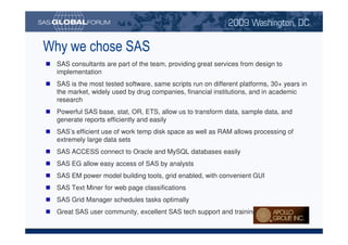 Why we chose SAS
                                SAS consultants are part of the team, providing great services from design to
                                implementation
                                SAS is the most tested software, same scripts run on different platforms, 30+ years in
                                the market, widely used by drug companies, financial institutions, and in academic
                                research
                                Powerful SAS base, stat, OR, ETS, allow us to transform data, sample data, and
                                generate reports efficiently and easily
                                SAS’s efficient use of work temp disk space as well as RAM allows processing of
                                extremely large data sets
                                SAS ACCESS connect to Oracle and MySQL databases easily
                                SAS EG allow easy access of SAS by analysts
                                SAS EM power model building tools, grid enabled, with convenient GUI
                                SAS Text Miner for web page classifications
                                SAS Grid Manager schedules tasks optimally
                                Great SAS user community, excellent SAS tech support and training

Copyright © 2008, SAS Institute Inc. All rights reserved. SAS and all other SAS Institute Inc. product or service names are registered trademarks or trademarks of SAS Institute Inc. in the USA and other countries. ® indicates USA registration.
 