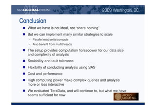 Conclusion
                                      What we have is not ideal, not “share nothing”
                                      But we can implement many similar strategies to scale
                                           • Parallel read/write/compute
                                           • Also benefit from multithreads

                                      The setup provides computation horsepower for our data size
                                      and complexity of analysis
                                      Scalability and fault tolerance
                                      Flexibility of conducting analysis using SAS
                                      Cost and performance
                                      High computing power make complex queries and analysis
                                      more or less interactive
                                      We evaluated TeraData, and will continue to, but what we have
                                      seems sufficient for now

Copyright © 2008, SAS Institute Inc. All rights reserved. SAS and all other SAS Institute Inc. product or service names are registered trademarks or trademarks of SAS Institute Inc. in the USA and other countries. ® indicates USA registration.
 