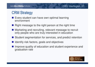 CRM Strategy
                             Every student can have own optimal learning
                             environment
                             Right message to the right person at the right time
                             Marketing and recruiting, relevant message to recruit
                             only people who are truly interested in education
                             Student segmentation for services, and predict retention
                             Identify risk factors, goals and objectives
                             Improve quality of education and student experience and
                             graduation rate



Copyright © 2008, SAS Institute Inc. All rights reserved. SAS and all other SAS Institute Inc. product or service names are registered trademarks or trademarks of SAS Institute Inc. in the USA and other countries. ® indicates USA registration.
 