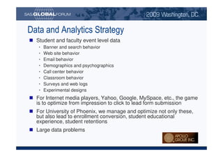 Data and Analytics Strategy
                                Student and faculty event level data
                                     •        Banner and search behavior
                                     •        Web site behavior
                                     •        Email behavior
                                     •        Demographics and psychographics
                                     •        Call center behavior
                                     •        Classroom behavior
                                     •        Surveys and web logs
                                     •        Experimental designs
                                For Internet media players, Yahoo, Google, MySpace, etc., the game
                                is to optimize from impression to click to lead form submission
                                For University of Phoenix, we manage and optimize not only these,
                                but also lead to enrollment conversion, student educational
                                experience, student retentions
                                Large data problems


Copyright © 2008, SAS Institute Inc. All rights reserved. SAS and all other SAS Institute Inc. product or service names are registered trademarks or trademarks of SAS Institute Inc. in the USA and other countries. ® indicates USA registration.
 