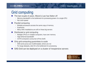 Grid computing
                             The last couple of years, Moore’s Law has flatten off
                                 • Memory bandwidth is the bottleneck for processing power of a single CPU
                                 • Not clock speed
                             Parallel computing
                                 • Multiple processors access the same copy of memory
                                 • Expensive
                                 • Many SAS installations are still on these big servers
                             Distributed or grid computing
                                 • Multiple CPUs on multiple computers, have own memory
                                 • High Ethernet bandwidth
                                 • COTS computers (consumer off the shelf)
                             Only grid computing guarantees to scale
                                 • SAS some procs are multithreaded, others are not
                                 • For large datasets, disk IO is the bottleneck for processing
                             SAS Grid can be deployed on a cluster of inexpensive servers




Copyright © 2008, SAS Institute Inc. All rights reserved. SAS and all other SAS Institute Inc. product or service names are registered trademarks or trademarks of SAS Institute Inc. in the USA and other countries. ® indicates USA registration.
 