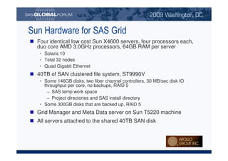 Sun Hardware for SAS Grid
                                Four identical low cost Sun X4600 servers, four processors each,
                                duo core AMD 3.0GHz processors, 64GB RAM per server
                                     • Solaris 10
                                     • Total 32 nodes
                                     • Quad Gigabit Ethernet
                                40TB of SAN clustered file system, ST9990V
                                     • Some 146GB disks, two fiber channel controllers, 30 MB/sec disk IO
                                       throughput per core, no backups, RAID 5
                                        − SAS temp work space
                                        − Project directories and SAS install directory
                                     • Some 300GB disks that are backed up, RAID 5
                                Grid Manager and Meta Data server on Sun T5220 machine
                                All servers attached to the shared 40TB SAN disk




Copyright © 2008, SAS Institute Inc. All rights reserved. SAS and all other SAS Institute Inc. product or service names are registered trademarks or trademarks of SAS Institute Inc. in the USA and other countries. ® indicates USA registration.
 