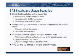 SAS Installs and Usage Scenarios
                             Single SAS installation on the shared disk
                                 • All slaves read from the same SAS install
                                 • No need to install SAS for new servers
                                 • Grid manager and meta data server
                             Analyst can log in each server or servers independently for smaller
                             tasks
                                 • All servers are interchangeable
                                 • Each server is quite powerful
                             All servers can work together as a grid on larger tasks
                                 • With simple modifications of code, no need to change code as data scale
                                 • Every server can access the grid
                                 • SAS Grid Manager manages jobs on the nodes
                             SAS EM and EG connect to the grid and submit jobs


Copyright © 2008, SAS Institute Inc. All rights reserved. SAS and all other SAS Institute Inc. product or service names are registered trademarks or trademarks of SAS Institute Inc. in the USA and other countries. ® indicates USA registration.
 