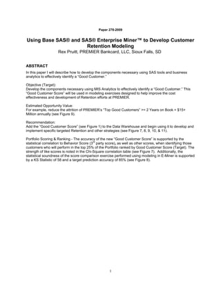 Paper 278-2009


Using Base SAS® and SAS® Enterprise Miner™ to Develop Customer
                      Retention Modeling
                    Rex Pruitt, PREMIER Bankcard, LLC, Sioux Falls, SD


ABSTRACT
In this paper I will describe how to develop the components necessary using SAS tools and business
analytics to effectively identify a “Good Customer.”

Objective (Target):
Develop the components necessary using MIS Analytics to effectively identify a “Good Customer.” This
“Good Customer Score” will be used in modeling exercises designed to help improve the cost
effectiveness and development of Retention efforts at PREMIER.

Estimated Opportunity Value:
For example, reduce the attrition of PREMIER’s “Top Good Customers” >= 2 Years on Book = $15+
Million annually (see Figure 9).

Recommendation:
Add the “Good Customer Score” (see Figure 1) to the Data Warehouse and begin using it to develop and
implement specific targeted Retention and other strategies (see Figure 7, 8, 9, 10, & 11).

Portfolio Scoring & Ranking - The accuracy of the new “Good Customer Score” is supported by the
statistical correlation to Behavior Score (3rd party score), as well as other scores, when identifying those
customers who will perform in the top 25% of the Portfolio ranked by Good Customer Score (Target). The
strength of like scores is noted in the Chi-Square correlation table (see Figure 7). Additionally, the
statistical soundness of the score comparison exercise performed using modeling in E-Miner is supported
by a KS Statistic of 58 and a target prediction accuracy of 85% (see Figure 8).




                                                     1
 