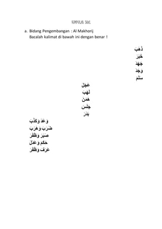 KUMPULAN SOAL
a. Bidang Pengembangan : Al Makhorij
Bacalah kalimat di bawah ini dengan benar !
ََ‫ه‬َ‫ذ‬ََ‫ب‬
ََ‫ر‬َ‫ب‬َ‫خ‬
َ‫د‬َ‫ه‬َ‫ج‬
َ‫د‬َ‫ج‬َ‫و‬
ََ‫م‬َ‫ل‬َ‫س‬
ََ‫ل‬َ‫َج‬‫ع‬
ََ‫ب‬َ‫ه‬َ‫ل‬
ََ‫ن‬َ‫م‬َ‫ه‬
ََ‫س‬َ‫ل‬َ‫ج‬
ََ‫َر‬‫د‬َ‫ب‬
ََ‫ب‬َ‫ذ‬َ‫ك‬ َ‫ََو‬‫د‬َ‫ع‬ َ‫و‬
ََ‫ب‬َ‫ر‬َ‫ه‬ َ‫َو‬َ‫ب‬َ‫ر‬َ‫ض‬
ََ‫ر‬َ‫ف‬َ‫ظ‬َ‫َو‬َ‫ر‬َ‫ب‬َ‫ص‬
ََ‫ل‬َ‫د‬َ‫ع‬ َ‫َو‬َ‫م‬َ‫ك‬َ‫ح‬
ََ‫ر‬َ‫ف‬َ‫ظ‬َ‫َو‬ َ‫ف‬َ‫َر‬‫ع‬
 