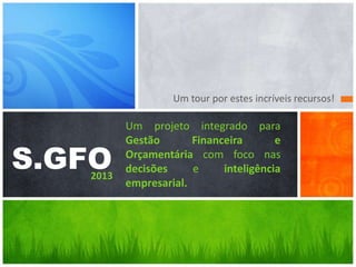 Um tour por estes incríveis recursos!

S.GFO

2013

Um projeto integrado para
Gestão
Financeira
e
Orçamentária com foco nas
decisões
e
inteligência
empresarial.

 