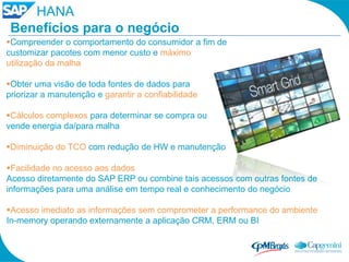HANA
 Benefícios para o negócio
Compreender o comportamento do consumidor a fim de
customizar pacotes com menor custo e máximo
utilização da malha

Obter uma visão de toda fontes de dados para
priorizar a manutenção e garantir a confiabilidade

Cálculos complexos para determinar se compra ou
vende energia da/para malha

Diminuição do TCO com redução de HW e manutenção

Facilidade no acesso aos dados
Acesso diretamente do SAP ERP ou combine tais acessos com outras fontes de
informações para uma análise em tempo real e conhecimento do negócio

Acesso imediato as informações sem comprometer a performance do ambiente
In-memory operando externamente a aplicação CRM, ERM ou BI
 