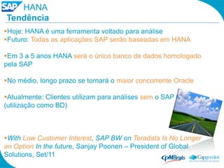 HANA
Tendência
Hoje: HANA é uma ferramenta voltado para análise
Futuro: Todas as aplicações SAP serão baseadas em HANA

Em 3 a 5 anos HANA será o único banco de dados homologado
pela SAP

No médio, longo prazo se tornará o maior concorrente Oracle

Atualmente: Clientes utilizam para análises sem o SAP
(utilização como BD)



With Low Customer Interest, SAP BW on Teradata Is No Longer
an Option In the future, Sanjay Poonen – President of Global
Solutions, Set/11
 