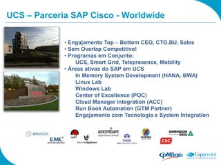UCS – Parceria SAP Cisco - Worldwide


             • Engajamento Top – Bottom CEO, CTO,BU, Sales
             • Sem Overlap Competitivo!
             • Programas em Conjunto:
                  UCS, Smart Grid, Telepresence, Mobility
             • Áreas ativas do SAP em UCS
                  In Memory System Development (HANA, BWA)
                  Linux Lab
                  Windows Lab
                  Center of Excellence (POC)
                  Cloud Manager integration (ACC)
                  Run Book Automation (GTM Partner)
                  Engajamento com Tecnologia e System Integration
 