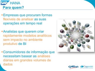 HANA
Para quem?

Empresas que procuram formas
 flexíveis de analisar as suas
 operações em tempo real

Analistas que querem criar
 rapidamente modelos analíticos
 sem impacto no ambiente
 produtivo de BI

Consumidores de informação que
 necessitam basear as análises
 diárias em grandes volumes de
 dados
 
