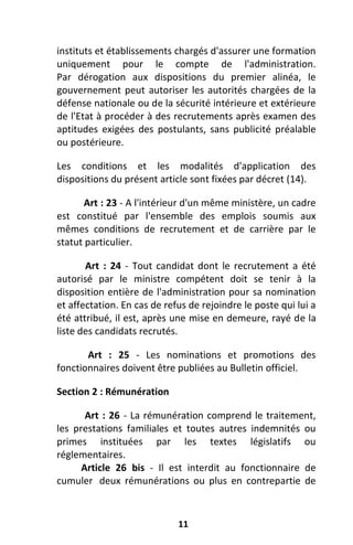 11
instituts et établissements chargés d'assurer une formation
uniquement pour le compte de l'administration.
Par dérogation aux dispositions du premier alinéa, le
gouvernement peut autoriser les autorités chargées de la
défense nationale ou de la sécurité intérieure et extérieure
de l'Etat à procéder à des recrutements après examen des
aptitudes exigées des postulants, sans publicité préalable
ou postérieure.
Les conditions et les modalités d'application des
dispositions du présent article sont fixées par décret (14).
Art : 23 - A l'intérieur d'un même ministère, un cadre
est constitué par l'ensemble des emplois soumis aux
mêmes conditions de recrutement et de carrière par le
statut particulier.
Art : 24 - Tout candidat dont le recrutement a été
autorisé par le ministre compétent doit se tenir à la
disposition entière de l'administration pour sa nomination
et affectation. En cas de refus de rejoindre le poste qui lui a
été attribué, il est, après une mise en demeure, rayé de la
liste des candidats recrutés.
Art : 25 - Les nominations et promotions des
fonctionnaires doivent être publiées au Bulletin officiel.
Section 2 : Rémunération
Art : 26 - La rémunération comprend le traitement,
les prestations familiales et toutes autres indemnités ou
primes instituées par les textes législatifs ou
réglementaires.
Article 26 bis - Il est interdit au fonctionnaire de
cumuler deux rémunérations ou plus en contrepartie de
 