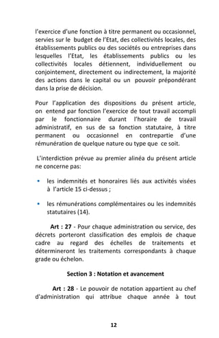 12
l’exercice d’une fonction à titre permanent ou occasionnel,
servies sur le budget de l’Etat, des collectivités locales, des
établissements publics ou des sociétés ou entreprises dans
lesquelles l’Etat, les établissements publics ou les
collectivités locales détiennent, individuellement ou
conjointement, directement ou indirectement, la majorité
des actions dans le capital ou un pouvoir prépondérant
dans la prise de décision.
Pour l’application des dispositions du présent article,
on entend par fonction l’exercice de tout travail accompli
par le fonctionnaire durant l’horaire de travail
administratif, en sus de sa fonction statutaire, à titre
permanent ou occasionnel en contrepartie d’une
rémunération de quelque nature ou type que ce soit.
L’interdiction prévue au premier alinéa du présent article
ne concerne pas:
 les indemnités et honoraires liés aux activités visées
à l’article 15 ci-dessus ;
 les rémunérations complémentaires ou les indemnités
statutaires (14).
Art : 27 - Pour chaque administration ou service, des
décrets porteront classification des emplois de chaque
cadre au regard des échelles de traitements et
détermineront les traitements correspondants à chaque
grade ou échelon.
Section 3 : Notation et avancement
Art : 28 - Le pouvoir de notation appartient au chef
d'administration qui attribue chaque année à tout
 