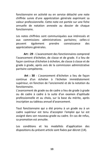 13
fonctionnaire en activité ou en service détaché une note
chiffrée suivie d'une appréciation générale exprimant sa
valeur professionnelle. Cette note est portée sur une fiche
annuelle de notation annexée au dossier de chaque
fonctionnaire.
Les notes chiffrées sont communiquées aux intéressés et
aux commissions administratives paritaires; celles-ci
peuvent également prendre connaissance des
appréciations générales.
Art : 29 - L'avancement des fonctionnaires comprend
l'avancement d'échelon, de classe et de grade. Il a lieu de
façon continue d'échelon à échelon, de classe à classe et de
grade à grade, après avis de la commission administrative
paritaire compétente.
Art : 30 - L'avancement d'échelon a lieu de façon
continue d'un échelon à l'échelon immédiatement
supérieur, en fonction de l'ancienneté et de la notation du
fonctionnaire.
L'avancement de grade ou de cadre a lieu de grade à grade
ou de cadre à cadre à la suite d'un examen d'aptitude
professionnelle et au choix, sur la base du mérite, après
inscription au tableau annuel d'avancement.
Tout fonctionnaire qui a été promu à un grade ou à un
cadre supérieur est tenu d'accepter l'emploi qui lui est
assigné dans son nouveau grade ou cadre. En cas de refus,
sa promotion est annulée.
Les conditions et les modalités d'application des
dispositions du présent article sont fixées par décret (14).
 