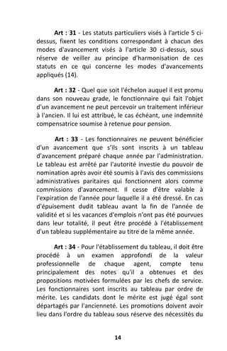 14
Art : 31 - Les statuts particuliers visés à l'article 5 ci-
dessus, fixent les conditions correspondant à chacun des
modes d'avancement visés à l'article 30 ci-dessus, sous
réserve de veiller au principe d'harmonisation de ces
statuts en ce qui concerne les modes d'avancements
appliqués (14).
Art : 32 - Quel que soit l'échelon auquel il est promu
dans son nouveau grade, le fonctionnaire qui fait l'objet
d'un avancement ne peut percevoir un traitement inférieur
à l'ancien. Il lui est attribué, le cas échéant, une indemnité
compensatrice soumise à retenue pour pension.
Art : 33 - Les fonctionnaires ne peuvent bénéficier
d'un avancement que s’ils sont inscrits à un tableau
d'avancement préparé chaque année par l'administration.
Le tableau est arrêté par l'autorité investie du pouvoir de
nomination après avoir été soumis à l'avis des commissions
administratives paritaires qui fonctionnent alors comme
commissions d'avancement. Il cesse d'être valable à
l'expiration de l'année pour laquelle il a été dressé. En cas
d'épuisement dudit tableau avant la fin de l'année de
validité et si les vacances d'emplois n'ont pas été pourvues
dans leur totalité, il peut être procédé à l'établissement
d'un tableau supplémentaire au titre de la même année.
Art : 34 - Pour l'établissement du tableau, il doit être
procédé à un examen approfondi de la valeur
professionnelle de chaque agent, compte tenu
principalement des notes qu'il a obtenues et des
propositions motivées formulées par les chefs de service.
Les fonctionnaires sont inscrits au tableau par ordre de
mérite. Les candidats dont le mérite est jugé égal sont
départagés par l'ancienneté. Les promotions doivent avoir
lieu dans l'ordre du tableau sous réserve des nécessités du
 