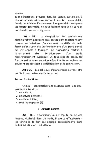 15
service.
Sauf dérogations prévues dans les statuts particuliers à
chaque administration ou service, le nombre des candidats
inscrits au tableau d'avancement lorsque celui-ci comporte
un effectif déterminé, ne peut excéder de plus de 50 % le
nombre des vacances signalées.
Art : 35 - La composition des commissions
administratives paritaires sera, lorsqu'elles fonctionneront
comme commissions d'avancement, modifiée de telle
façon qu'en aucun cas un fonctionnaire d'un grade donné
ne soit appelé à formuler une proposition relative à
l'avancement d'un fonctionnaire d'un grade
hiérarchiquement supérieur. En tout état de cause, les
fonctionnaires ayant vocation à être inscrits au tableau, ne
pourront prendre part à la délibération de la commission.
Art : 36 - Les tableaux d'avancement doivent être
portés à la connaissance du personnel.
Section 4 : Positions
Art : 37 - Tout fonctionnaire est placé dans l'une des
positions suivantes :
1° en activité ;
2° en service détaché ;
3° en disponibilité ;
4° sous les drapeaux (4).
1 - Activité-congés
Art : 38 - Le fonctionnaire est réputé en activité
lorsque, titularisé dans un grade, il exerce effectivement
les fonctions de l'un des emplois correspondants dans
l'administration où il est affecté.
 