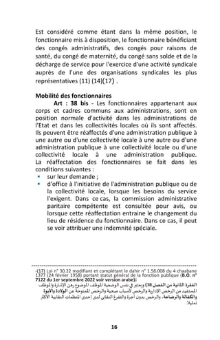 16
Est considéré comme étant dans la même position, le
fonctionnaire mis à disposition, le fonctionnaire bénéficiant
des congés administratifs, des congés pour raisons de
santé, du congé de maternité, du congé sans solde et de la
décharge de service pour l'exercice d'une activité syndicale
auprès de l'une des organisations syndicales les plus
représentatives (11) (14) (
17
) .
Mobilité des fonctionnaires
Art : 38 bis - Les fonctionnaires appartenant aux
corps et cadres communs aux administrations, sont en
position normale d'activité dans les administrations de
l'Etat et dans les collectivités locales où ils sont affectés.
Ils peuvent être réaffectés d'une administration publique à
une autre ou d'une collectivité locale à une autre ou d'une
administration publique à une collectivité locale ou d'une
collectivité locale à une administration publique.
La réaffectation des fonctionnaires se fait dans les
conditions suivantes :
 sur leur demande ;
 d'office à l'initiative de l'administration publique ou de
la collectivité locale, lorsque les besoins du service
l'exigent. Dans ce cas, la commission administrative
paritaire compétente est consultée pour avis, ou
lorsque cette réaffectation entraine le changement du
lieu de résidence du fonctionnaire. Dans ce cas, il peut
se voir attribuer une indemnité spéciale.
---------------------------------------------------------------------------------
-(17) Loi n° 30.22 modifiant et complétant le dahir n° 1.58.008 du 4 chaabane
1377 (24 février 1958) portant statut général de la fonction publique (B.O. n°
7122 du 1er septembre 2022 voir version arabe):
‫الفصل‬ ‫من‬ ‫الثانية‬ ‫الفقرة‬
38
)
‫ويعتب‬
‫ر‬
‫واملوظف‬‫اإلشارة‬‫رهن‬‫املوضوع‬‫املوظف‬‫الوضعية‬‫نفس‬ ‫في‬
‫عن‬‫املمنوحة‬‫والرخص‬‫صحية‬‫ألسباب‬‫والرخص‬‫اإلدارية‬‫الرخص‬‫من‬ ‫املستفيد‬
‫واألبوة‬ ‫الوالدة‬
،‫والرضاعة‬ ‫والكفالة‬
‫األكثر‬‫النقابية‬‫املنظمات‬‫إحدى‬‫لدى‬ ‫النقابي‬‫والتفرغ‬‫أجرة‬‫ن‬‫بدو‬ ‫والرخص‬
‫تمثيال‬
.
 