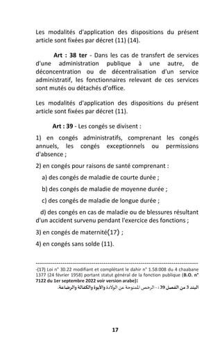 17
Les modalités d'application des dispositions du présent
article sont fixées par décret (11) (14).
Art : 38 ter - Dans les cas de transfert de services
d'une administration publique à une autre, de
déconcentration ou de décentralisation d'un service
administratif, les fonctionnaires relevant de ces services
sont mutés ou détachés d’office.
Les modalités d'application des dispositions du présent
article sont fixées par décret (11).
Art : 39 - Les congés se divisent :
1) en congés administratifs, comprenant les congés
annuels, les congés exceptionnels ou permissions
d'absence ;
2) en congés pour raisons de santé comprenant :
a) des congés de maladie de courte durée ;
b) des congés de maladie de moyenne durée ;
c) des congés de maladie de longue durée ;
d) des congés en cas de maladie ou de blessures résultant
d'un accident survenu pendant l'exercice des fonctions ;
3) en congés de maternité (
17
) ;
4) en congés sans solde (11).
-------------------------------------------------------------------------------
-(17) Loi n° 30.22 modifiant et complétant le dahir n° 1.58.008 du 4 chaabane
1377 (24 février 1958) portant statut général de la fonction publique (B.O. n°
7122 du 1er septembre 2022 voir version arabe):
‫الرخص‬
‫املمنوحة‬
‫عن‬
‫الوالدة‬
‫والرضاعة‬ ‫والكفالة‬ ‫واألبوة‬
. - ‫الفصل‬ ‫من‬
39
: 3‫البند‬
 