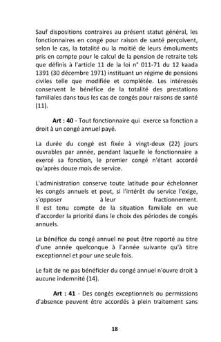 18
Sauf dispositions contraires au présent statut général, les
fonctionnaires en congé pour raison de santé perçoivent,
selon le cas, la totalité ou la moitié de leurs émoluments
pris en compte pour le calcul de la pension de retraite tels
que définis à l'article 11 de la loi n° 011-71 du 12 kaada
1391 (30 décembre 1971) instituant un régime de pensions
civiles telle que modifiée et complétée. Les intéressés
conservent le bénéfice de la totalité des prestations
familiales dans tous les cas de congés pour raisons de santé
(11).
Art : 40 - Tout fonctionnaire qui exerce sa fonction a
droit à un congé annuel payé.
La durée du congé est fixée à vingt-deux (22) jours
ouvrables par année, pendant laquelle le fonctionnaire a
exercé sa fonction, le premier congé n'étant accordé
qu'après douze mois de service.
L'administration conserve toute latitude pour échelonner
les congés annuels et peut, si l'intérêt du service l'exige,
s'opposer à leur fractionnement.
Il est tenu compte de la situation familiale en vue
d'accorder la priorité dans le choix des périodes de congés
annuels.
Le bénéfice du congé annuel ne peut être reporté au titre
d'une année quelconque à l'année suivante qu'à titre
exceptionnel et pour une seule fois.
Le fait de ne pas bénéficier du congé annuel n'ouvre droit à
aucune indemnité (14).
Art : 41 - Des congés exceptionnels ou permissions
d'absence peuvent être accordés à plein traitement sans
 