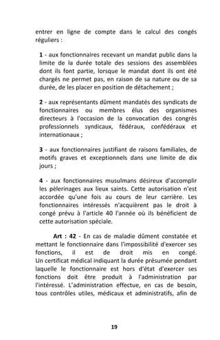 19
entrer en ligne de compte dans le calcul des congés
réguliers :
1 - aux fonctionnaires recevant un mandat public dans la
limite de la durée totale des sessions des assemblées
dont ils font partie, lorsque le mandat dont ils ont été
chargés ne permet pas, en raison de sa nature ou de sa
durée, de les placer en position de détachement ;
2 - aux représentants dûment mandatés des syndicats de
fonctionnaires ou membres élus des organismes
directeurs à l'occasion de la convocation des congrès
professionnels syndicaux, fédéraux, confédéraux et
internationaux ;
3 - aux fonctionnaires justifiant de raisons familiales, de
motifs graves et exceptionnels dans une limite de dix
jours ;
4 - aux fonctionnaires musulmans désireux d'accomplir
les pèlerinages aux lieux saints. Cette autorisation n'est
accordée qu'une fois au cours de leur carrière. Les
fonctionnaires intéressés n'acquièrent pas le droit à
congé prévu à l'article 40 l'année où ils bénéficient de
cette autorisation spéciale.
Art : 42 - En cas de maladie dûment constatée et
mettant le fonctionnaire dans l'impossibilité d'exercer ses
fonctions, il est de droit mis en congé.
Un certificat médical indiquant la durée présumée pendant
laquelle le fonctionnaire est hors d'état d'exercer ses
fonctions doit être produit à l'administration par
l'intéressé. L’administration effectue, en cas de besoin,
tous contrôles utiles, médicaux et administratifs, afin de
 