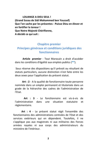 2
LOUANGE A DIEU SEUL !
(Grand Sceau de Sidi Mohammed ben Youssef)
Que l'on sache par les présentes - Puisse Dieu en élever et
en fortifier la teneur !
Que Notre Majesté Chérifienne,
A décidé ce qui suit :
Chapitre premier
Principes généraux et conditions juridiques des
fonctionnaires
Article premier - Tout Marocain a droit d'accéder
dans les conditions d'égalité aux emplois publics (**).
Sous réserve des dispositions qu'il prévoit ou résultant de
statuts particuliers, aucune distinction n'est faite entre les
deux sexes pour l'application du présent statut.
Art : 2 - A la qualité de fonctionnaire toute personne
nommée dans un emploi permanent et titularisée dans un
grade de la hiérarchie des cadres de l'administration de
l'Etat.
Art : 3 - Le fonctionnaire est vis-à-vis de
l'administration dans une situation statutaire et
réglementaire.
Art : 4 - Le présent statut régit l'ensemble des
fonctionnaires des administrations centrales de l'Etat et des
services extérieurs qui en dépendent. Toutefois, il ne
s'applique pas aux magistrats ni aux militaires des Forces
armées royales ni aux corps des administrateurs du
ministère de l'intérieur.
 