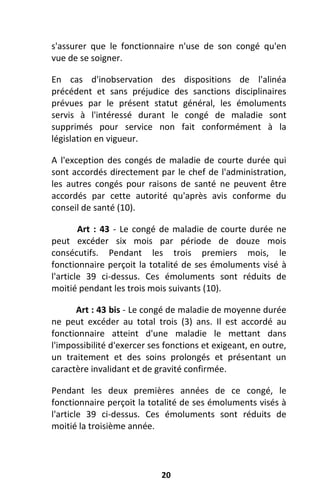 20
s'assurer que le fonctionnaire n'use de son congé qu'en
vue de se soigner.
En cas d'inobservation des dispositions de l'alinéa
précédent et sans préjudice des sanctions disciplinaires
prévues par le présent statut général, les émoluments
servis à l'intéressé durant le congé de maladie sont
supprimés pour service non fait conformément à la
législation en vigueur.
A l'exception des congés de maladie de courte durée qui
sont accordés directement par le chef de l'administration,
les autres congés pour raisons de santé ne peuvent être
accordés par cette autorité qu'après avis conforme du
conseil de santé (10).
Art : 43 - Le congé de maladie de courte durée ne
peut excéder six mois par période de douze mois
consécutifs. Pendant les trois premiers mois, le
fonctionnaire perçoit la totalité de ses émoluments visé à
l'article 39 ci-dessus. Ces émoluments sont réduits de
moitié pendant les trois mois suivants (10).
Art : 43 bis - Le congé de maladie de moyenne durée
ne peut excéder au total trois (3) ans. Il est accordé au
fonctionnaire atteint d'une maladie le mettant dans
l'impossibilité d'exercer ses fonctions et exigeant, en outre,
un traitement et des soins prolongés et présentant un
caractère invalidant et de gravité confirmée.
Pendant les deux premières années de ce congé, le
fonctionnaire perçoit la totalité de ses émoluments visés à
l'article 39 ci-dessus. Ces émoluments sont réduits de
moitié la troisième année.
 